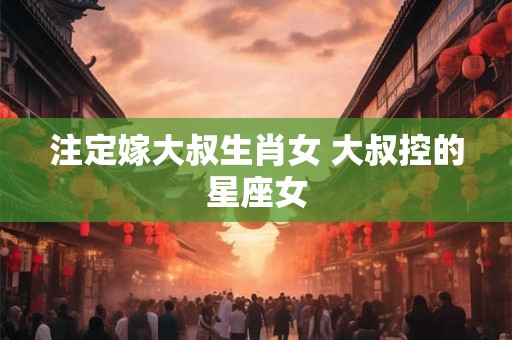 注定嫁大叔生肖女 大叔控的星座女