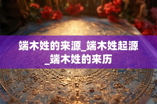 端木姓的来源_端木姓起源_端木姓的来历