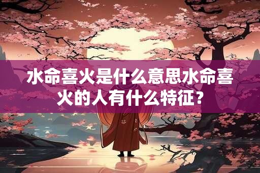 水命喜火是什么意思水命喜火的人有什么特征？