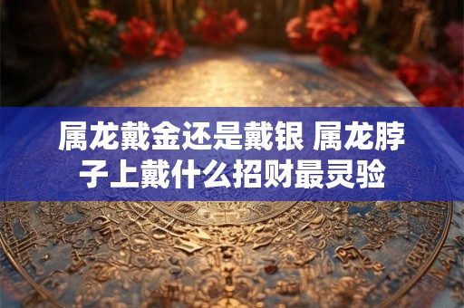 属龙戴金还是戴银 属龙脖子上戴什么招财最灵验