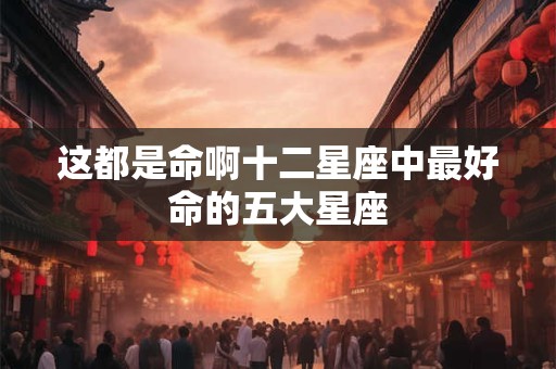 这都是命啊十二星座中最好命的五大星座