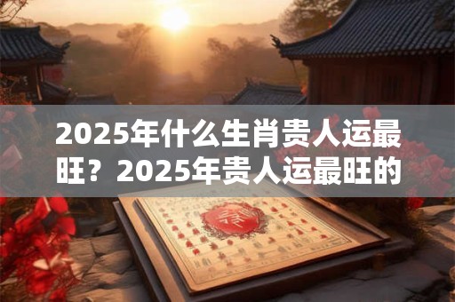 2025年什么生肖贵人运最旺？2025年贵人运最旺的生肖