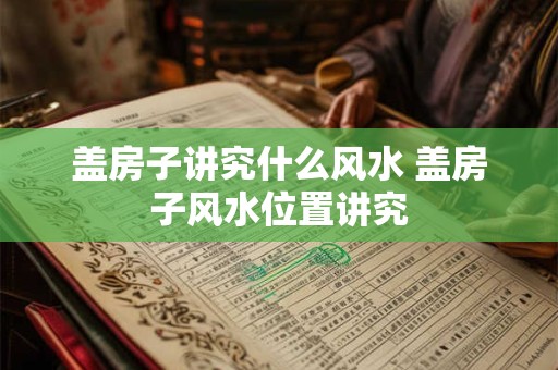 盖房子讲究什么风水 盖房子风水位置讲究