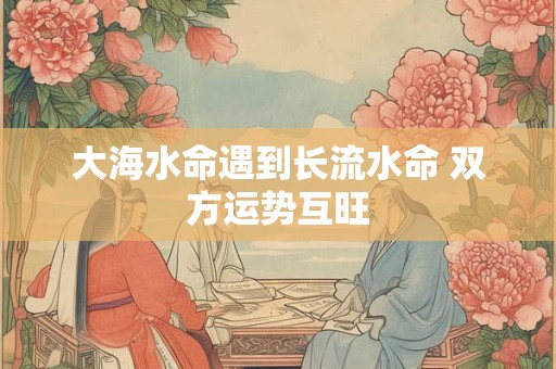 大海水命遇到长流水命 双方运势互旺