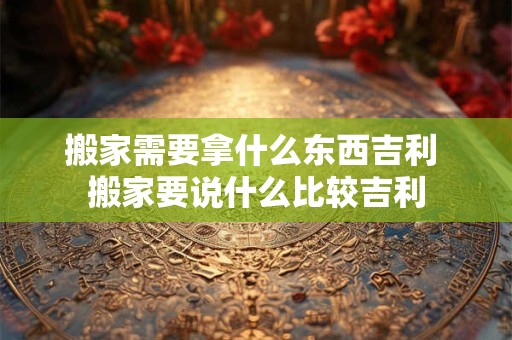 搬家需要拿什么东西吉利 搬家要说什么比较吉利