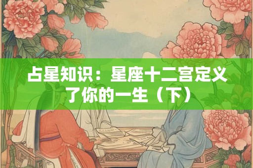 占星知识：星座十二宫定义了你的一生（下）