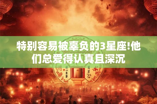 特别容易被辜负的3星座!他们总爱得认真且深沉