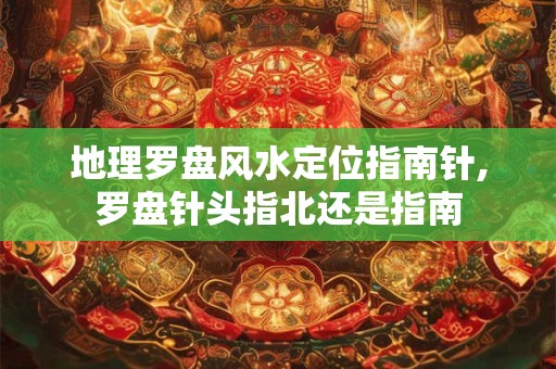 地理罗盘风水定位指南针,罗盘针头指北还是指南