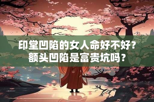 印堂凹陷的女人命好不好？额头凹陷是富贵坑吗？