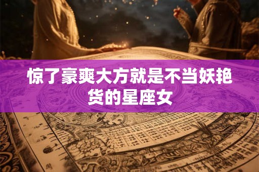 惊了豪爽大方就是不当妖艳货的星座女