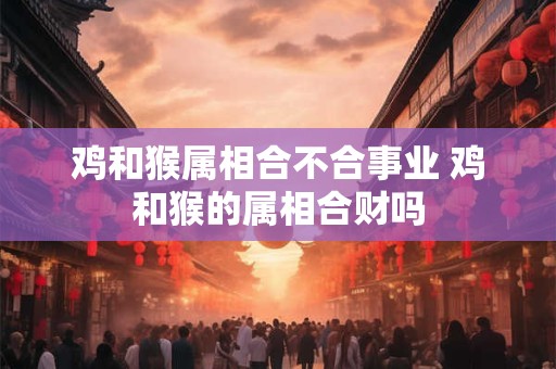 鸡和猴属相合不合事业 鸡和猴的属相合财吗