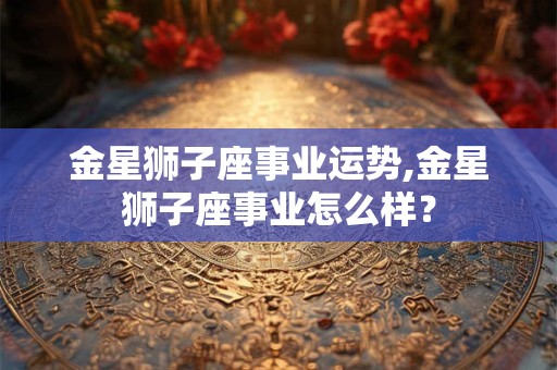 金星狮子座事业运势,金星狮子座事业怎么样？