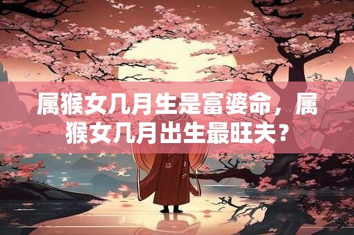属猴女几月生是富婆命，属猴女几月出生最旺夫？