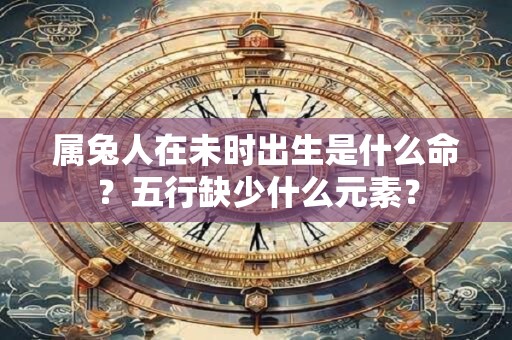 属兔人在未时出生是什么命？五行缺少什么元素？