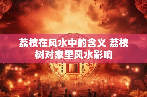 荔枝在风水中的含义 荔枝树对家里风水影响