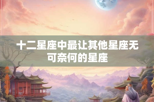十二星座中最让其他星座无可奈何的星座