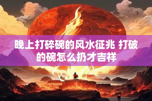 晚上打碎碗的风水征兆 打破的碗怎么扔才吉祥