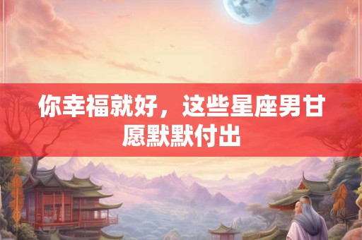 你幸福就好，这些星座男甘愿默默付出