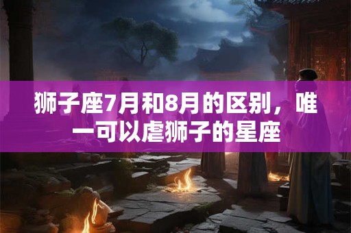 狮子座7月和8月的区别，唯一可以虐狮子的星座