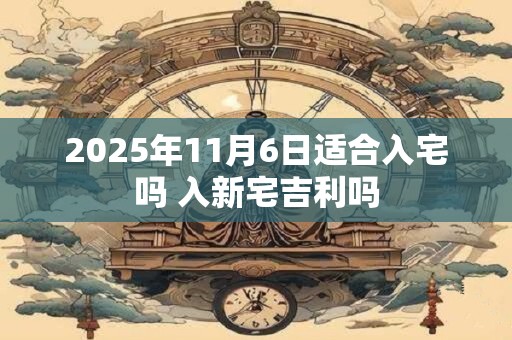 2025年11月6日适合入宅吗 入新宅吉利吗