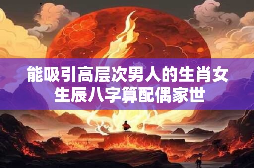 能吸引高层次男人的生肖女 生辰八字算配偶家世