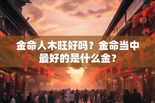金命人木旺好吗？金命当中最好的是什么金？