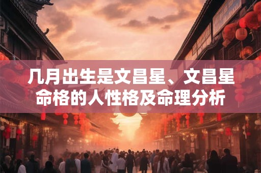 几月出生是文昌星、文昌星命格的人性格及命理分析