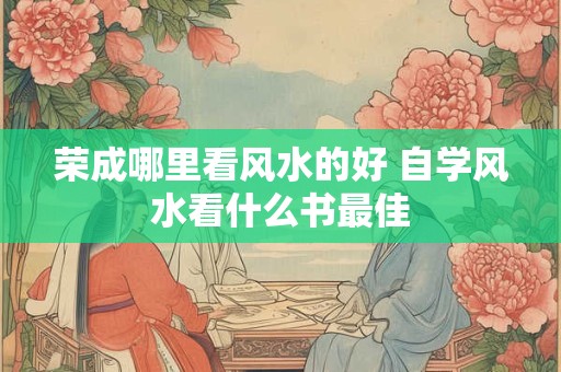 荣成哪里看风水的好 自学风水看什么书最佳