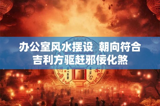 办公室风水摆设  朝向符合吉利方驱赶邪佞化煞