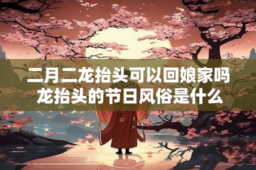 二月二龙抬头可以回娘家吗 龙抬头的节日风俗是什么