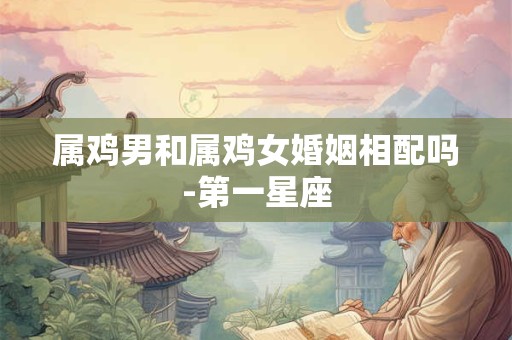 属鸡男和属鸡女婚姻相配吗-第一星座