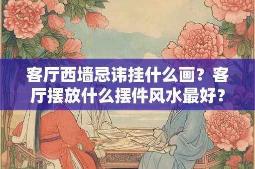 客厅西墙忌讳挂什么画？客厅摆放什么摆件风水最好？