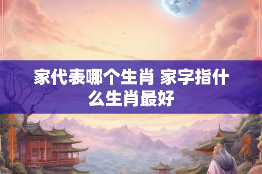家代表哪个生肖 家字指什么生肖最好
