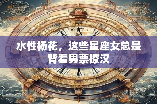 水性杨花，这些星座女总是背着男票撩汉