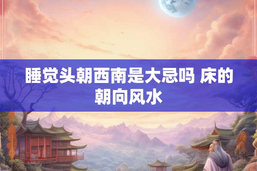 睡觉头朝西南是大忌吗 床的朝向风水