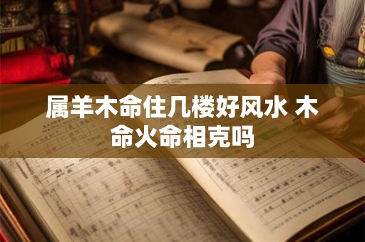 属羊木命住几楼好风水 木命火命相克吗