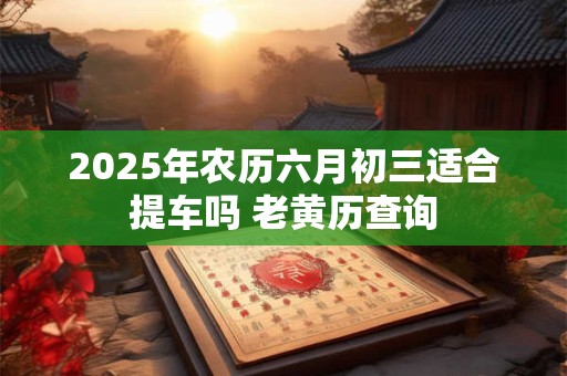 2025年农历六月初三适合提车吗 老黄历查询