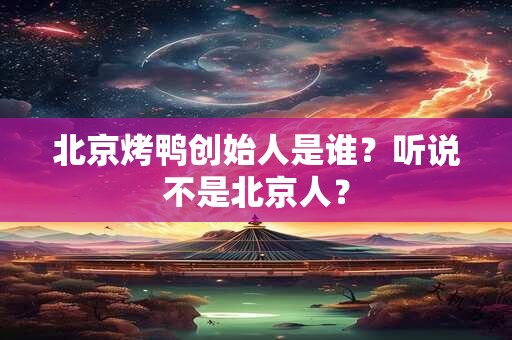 北京烤鸭创始人是谁？听说不是北京人？
