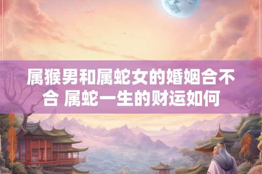 属猴男和属蛇女的婚姻合不合 属蛇一生的财运如何