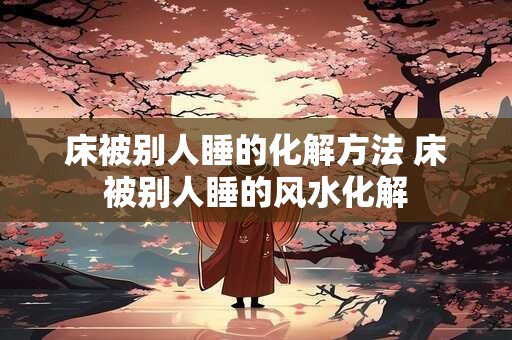 床被别人睡的化解方法 床被别人睡的风水化解