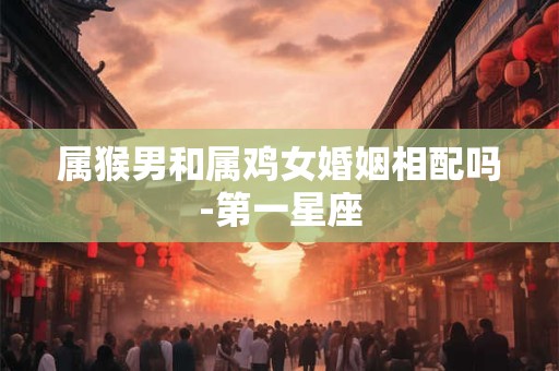 属猴男和属鸡女婚姻相配吗-第一星座