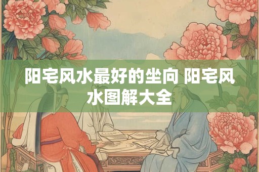 阳宅风水最好的坐向 阳宅风水图解大全