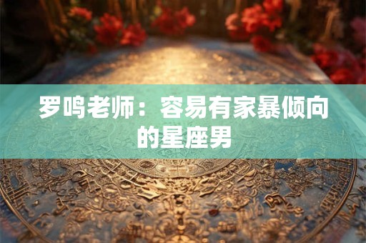 罗鸣老师：容易有家暴倾向的星座男
