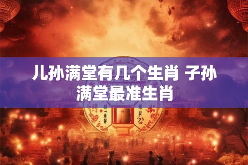 儿孙满堂有几个生肖 子孙满堂最准生肖