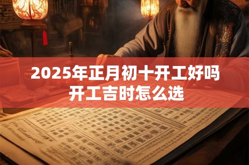 2025年正月初十开工好吗 开工吉时怎么选