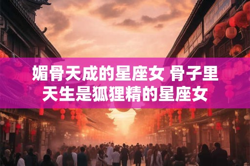 媚骨天成的星座女 骨子里天生是狐狸精的星座女