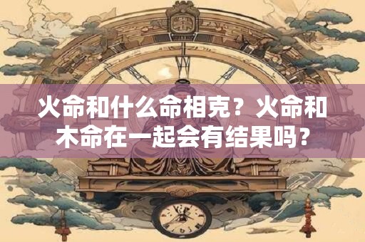 火命和什么命相克？火命和木命在一起会有结果吗？