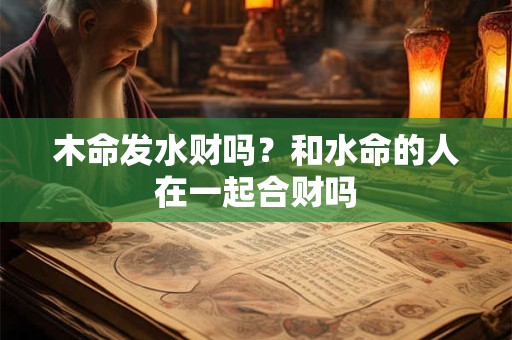 木命发水财吗？和水命的人在一起合财吗