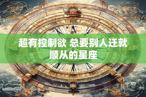 超有控制欲 总要别人迁就顺从的星座