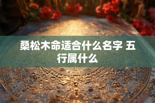 详细阅读:桑松木命适合什么名字 五行属什么 桑松木命适合什么名字 五行属什么